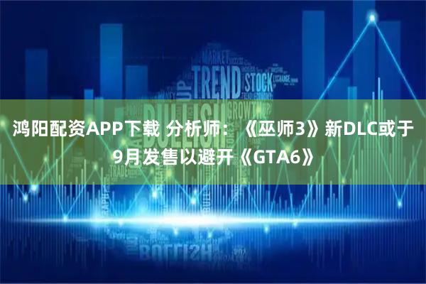 鸿阳配资APP下载 分析师：《巫师3》新DLC或于9月发售以避开《GTA6》