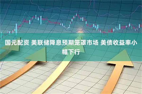 国元配资 美联储降息预期笼罩市场 美债收益率小幅下行