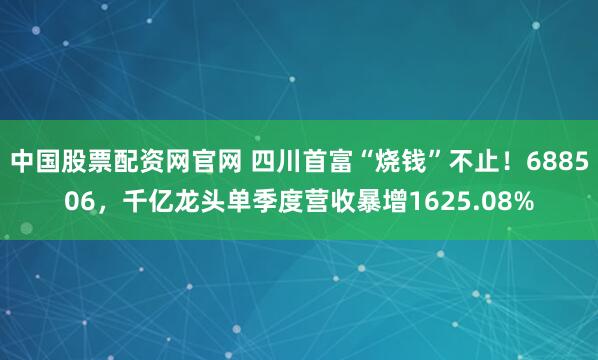 中国股票配资网官网 四川首富“烧钱”不止!688506,千亿龙头单季度营收暴增1625.08%