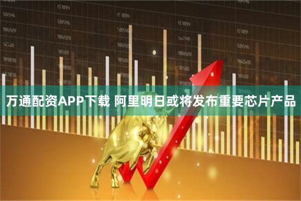 万通配资APP下载 阿里明日或将发布重要芯片产品