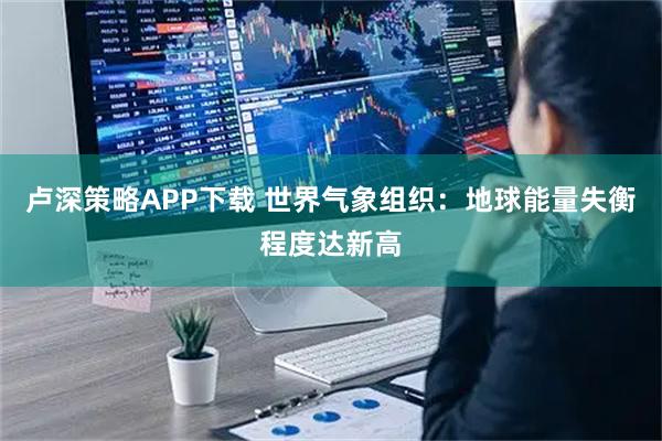 卢深策略APP下载 世界气象组织：地球能量失衡程度达新高
