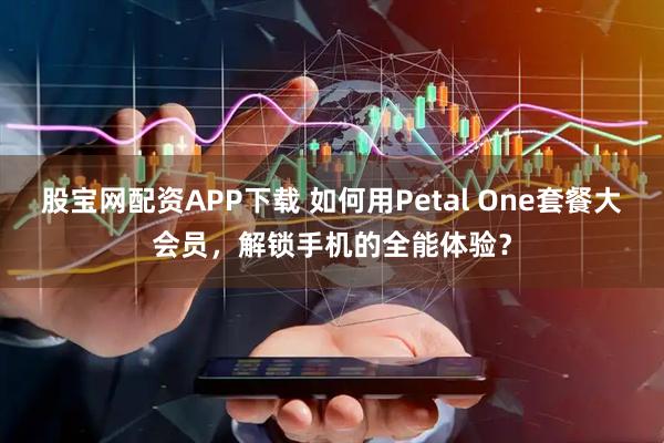 股宝网配资APP下载 如何用Petal One套餐大会员，解锁手机的全能体验？