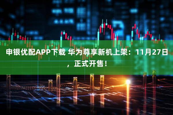 申银优配APP下载 华为尊享新机上架：11月27日，正式开售！
