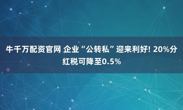牛千万配资官网 企业“公转私”迎来利好! 20%分红税可降至0.5%