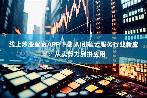 线上炒股配资APP下载 AI引领云服务行业新变革：从卖算力到拼应用