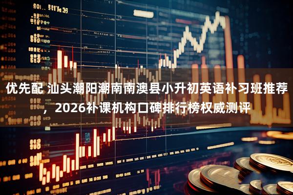 优先配 汕头潮阳潮南南澳县小升初英语补习班推荐，2026补课机构口碑排行榜权威测评
