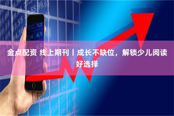 金点配资 线上期刊丨成长不缺位，解锁少儿阅读好选择