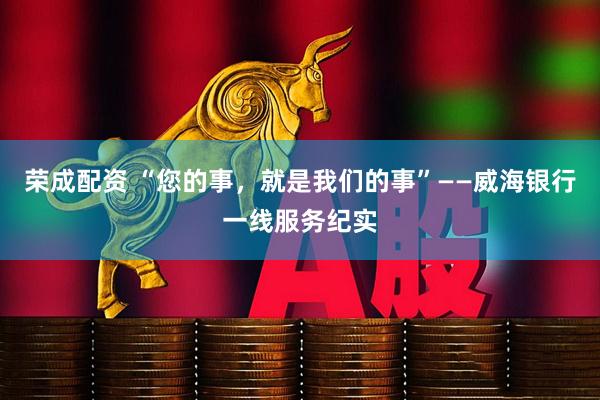 荣成配资 “您的事，就是我们的事”——威海银行一线服务纪实