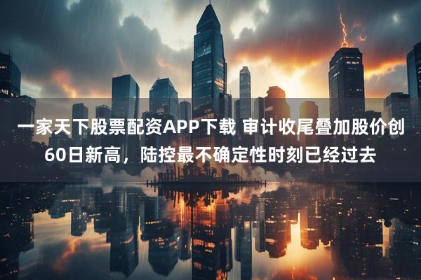 一家天下股票配资APP下载 审计收尾叠加股价创60日新高,陆控最不确定性时刻已经过去