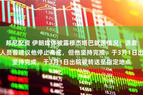 邦尼配资 伊朗媒体披露穆杰塔巴就医情况：遇袭后被送往医院，医护人员曾建议他停止斋戒，但他坚持完成，于3月1日出院被转送至指定地点