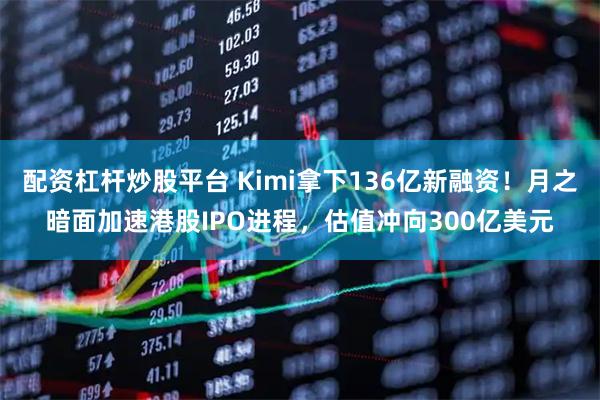 配资杠杆炒股平台 Kimi拿下136亿新融资！月之暗面加速港股IPO进程，估值冲向300亿美元