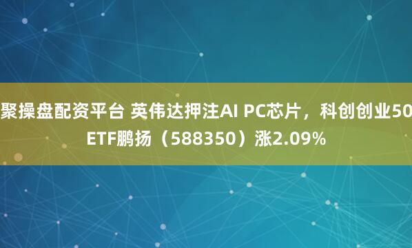 聚操盘配资平台 英伟达押注AI PC芯片，科创创业50ETF鹏扬（588350）涨2.09%
