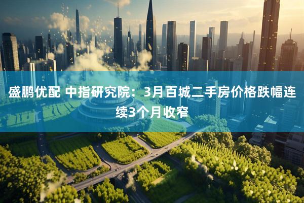 盛鹏优配 中指研究院：3月百城二手房价格跌幅连续3个月收窄