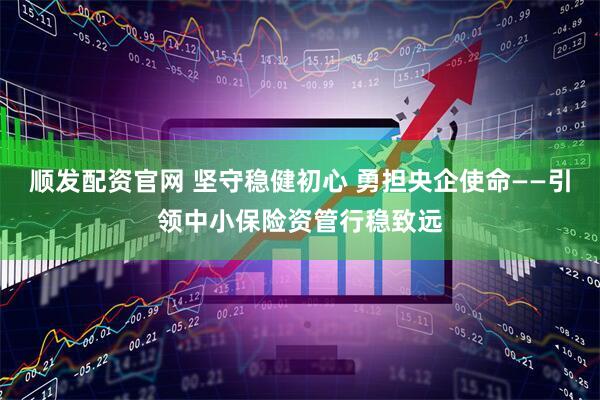 顺发配资官网 坚守稳健初心 勇担央企使命——引领中小保险资管行稳致远