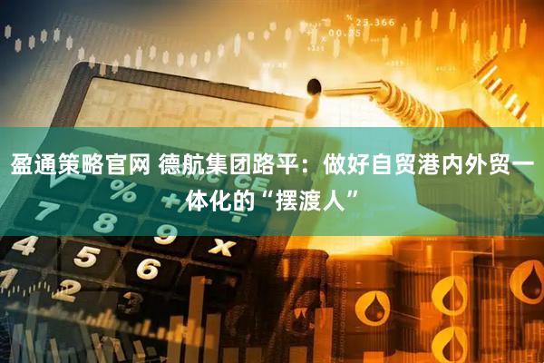盈通策略官网 德航集团路平：做好自贸港内外贸一体化的“摆渡人”