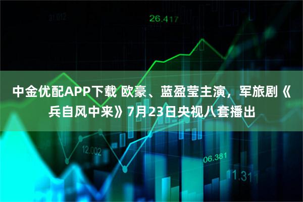 中金优配APP下载 欧豪、蓝盈莹主演，军旅剧《兵自风中来》7月23日央视八套播出