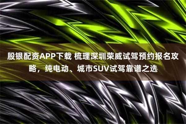 股银配资APP下载 梳理深圳荣威试驾预约报名攻略，纯电动、城市SUV试驾靠谱之选