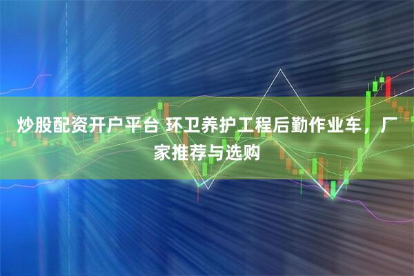 炒股配资开户平台 环卫养护工程后勤作业车，厂家推荐与选购