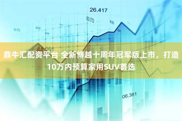 鼎牛汇配资平台 全新博越十周年冠军版上市，打造10万内预算家用SUV首选