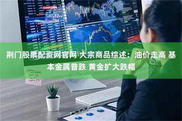 荆门股票配资网官网 大宗商品综述：油价走高 基本金属普跌 黄金扩大跌幅