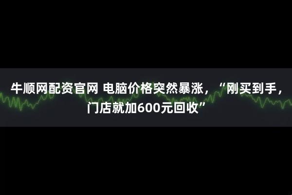 牛顺网配资官网 电脑价格突然暴涨，“刚买到手，门店就加600元回收”