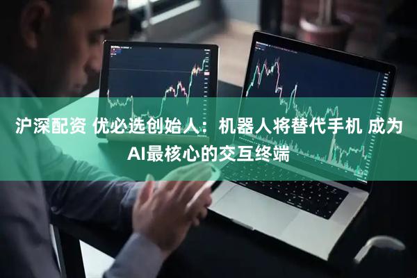 沪深配资 优必选创始人：机器人将替代手机 成为AI最核心的交互终端