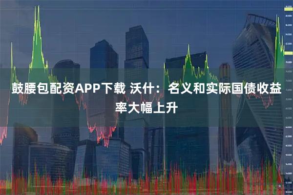 鼓腰包配资APP下载 沃什：名义和实际国债收益率大幅上升