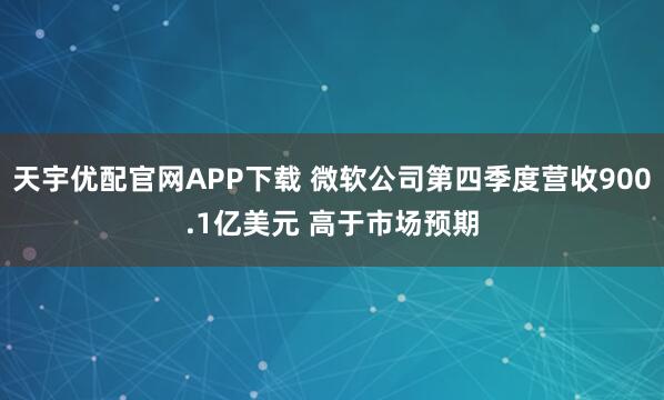 天宇优配官网APP下载 微软公司第四季度营收900.1亿美元 高于市场预期